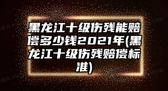 黑龍江十級傷殘能賠償多少錢2021年(黑龍江十級傷殘賠償標準)