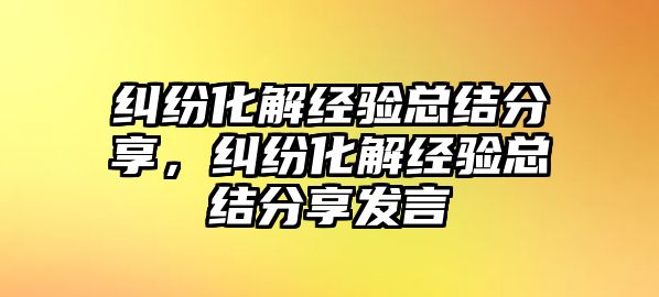 糾紛化解經(jīng)驗總結(jié)分享，糾紛化解經(jīng)驗總結(jié)分享發(fā)言