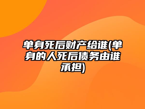 單身死后財產給誰(單身的人死后債務由誰承擔)