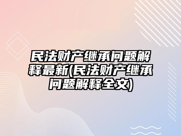 民法財(cái)產(chǎn)繼承問題解釋最新(民法財(cái)產(chǎn)繼承問題解釋全文)