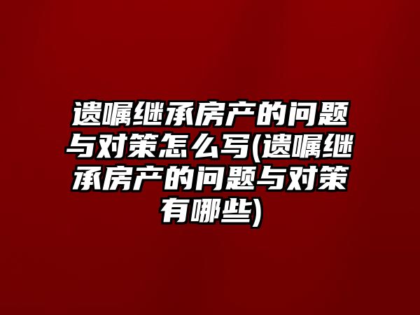 遺囑繼承房產(chǎn)的問題與對(duì)策怎么寫(遺囑繼承房產(chǎn)的問題與對(duì)策有哪些)