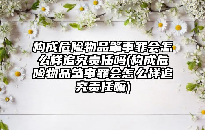 構成危險物品肇事罪會怎么樣追究責任嗎(構成危險物品肇事罪會怎么樣追究責任嘛)