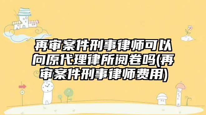 再審案件刑事律師可以向原代理律所閱卷嗎(再審案件刑事律師費用)