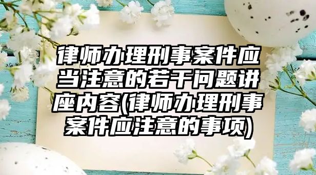 律師辦理刑事案件應當注意的若干問題講座內容(律師辦理刑事案件應注意的事項)