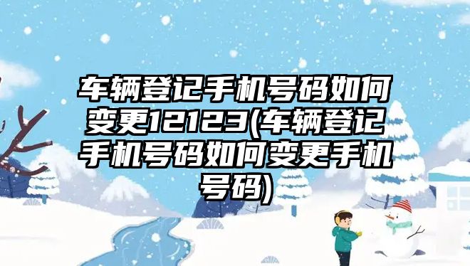 車輛登記手機號碼如何變更12123(車輛登記手機號碼如何變更手機號碼)