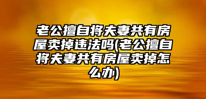 老公擅自將夫妻共有房屋賣掉違法嗎(老公擅自將夫妻共有房屋賣掉怎么辦)