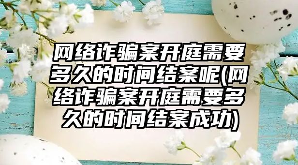 網絡詐騙案開庭需要多久的時間結案呢(網絡詐騙案開庭需要多久的時間結案成功)