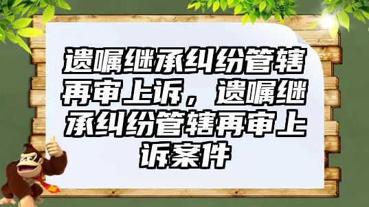 遺囑繼承糾紛管轄再審上訴，遺囑繼承糾紛管轄再審上訴案件