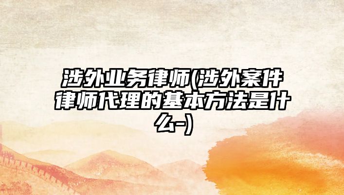 涉外業務律師(涉外案件律師代理的基本方法是什么-)