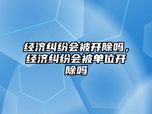 經濟糾紛會被開除嗎，經濟糾紛會被單位開除嗎