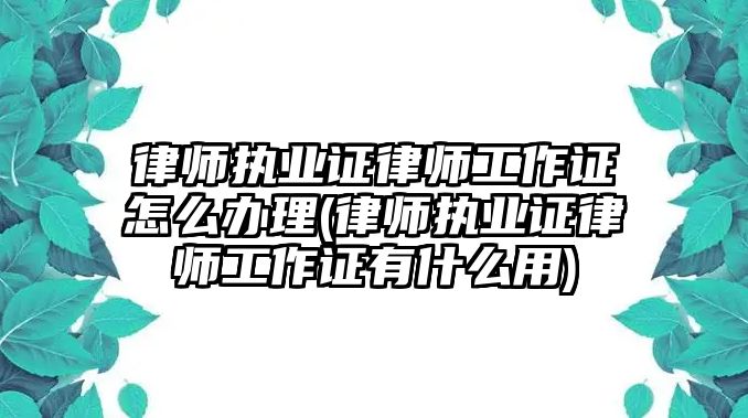 律師執業證律師工作證怎么辦理(律師執業證律師工作證有什么用)