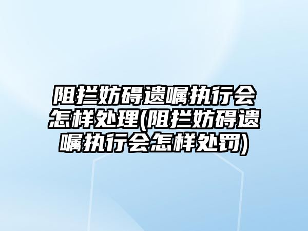 阻攔妨礙遺囑執行會怎樣處理(阻攔妨礙遺囑執行會怎樣處罰)