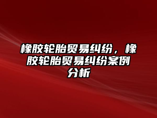 橡膠輪胎貿易糾紛，橡膠輪胎貿易糾紛案例分析