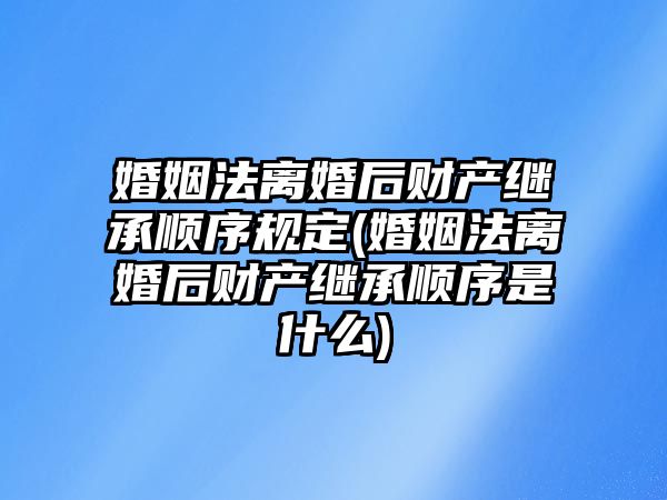 婚姻法離婚后財產繼承順序規定(婚姻法離婚后財產繼承順序是什么)