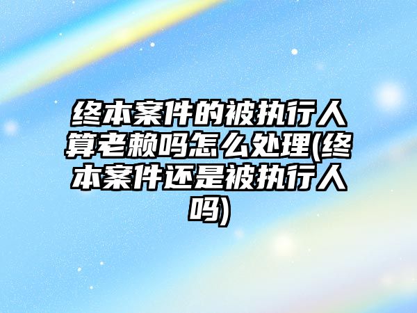 終本案件的被執(zhí)行人算老賴嗎怎么處理(終本案件還是被執(zhí)行人嗎)