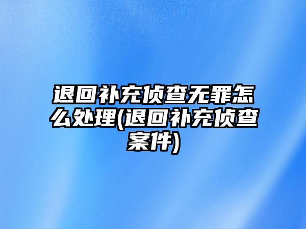 退回補充偵查無罪怎么處理(退回補充偵查案件)