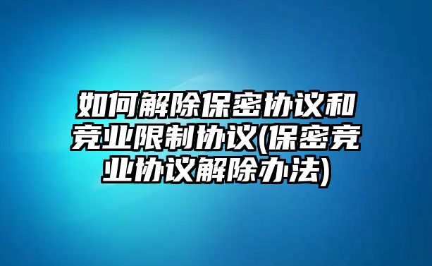 如何解除保密協議和競業限制協議(保密競業協議解除辦法)