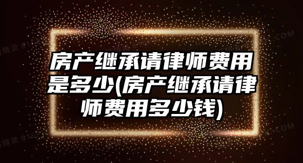 房產(chǎn)繼承請律師費(fèi)用是多少(房產(chǎn)繼承請律師費(fèi)用多少錢)