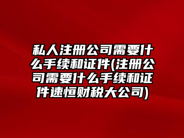 私人注冊公司需要什么手續和證件(注冊公司需要什么手續和證件速恒財稅大公司)