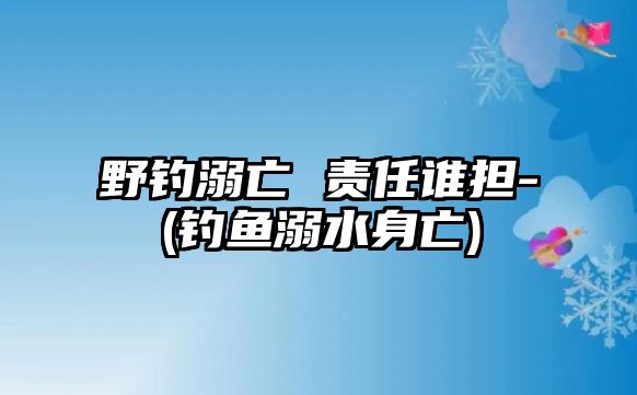 野釣溺亡 責任誰擔-(釣魚溺水身亡)