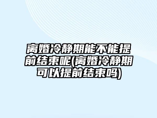 離婚冷靜期能不能提前結束呢(離婚冷靜期可以提前結束嗎)