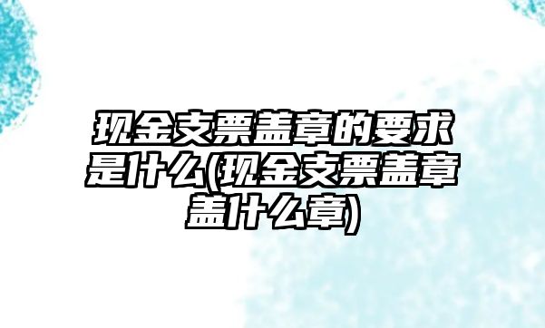 現(xiàn)金支票蓋章的要求是什么(現(xiàn)金支票蓋章蓋什么章)