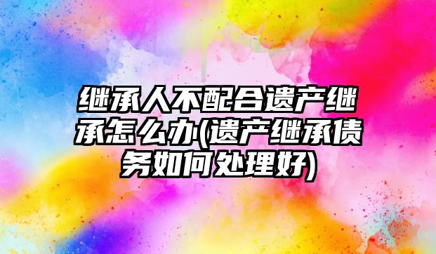 繼承人不配合遺產繼承怎么辦(遺產繼承債務如何處理好)