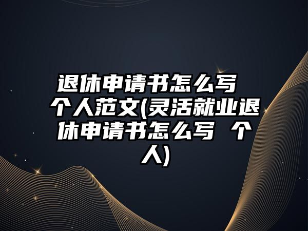 退休申請書怎么寫 個人范文(靈活就業(yè)退休申請書怎么寫 個人)