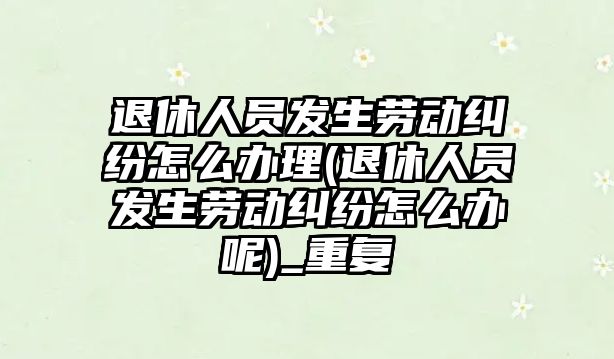 退休人員發(fā)生勞動糾紛怎么辦理(退休人員發(fā)生勞動糾紛怎么辦呢)_重復