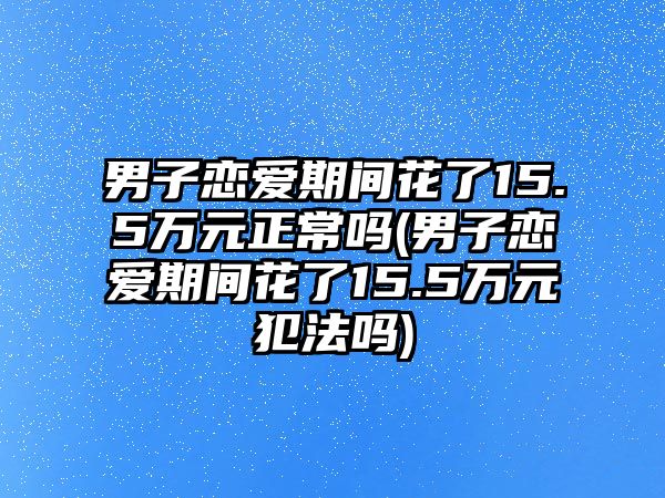 男子戀愛期間花了15.5萬元正常嗎(男子戀愛期間花了15.5萬元犯法嗎)