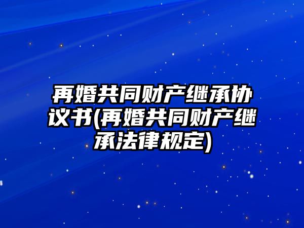 再婚共同財(cái)產(chǎn)繼承協(xié)議書(再婚共同財(cái)產(chǎn)繼承法律規(guī)定)