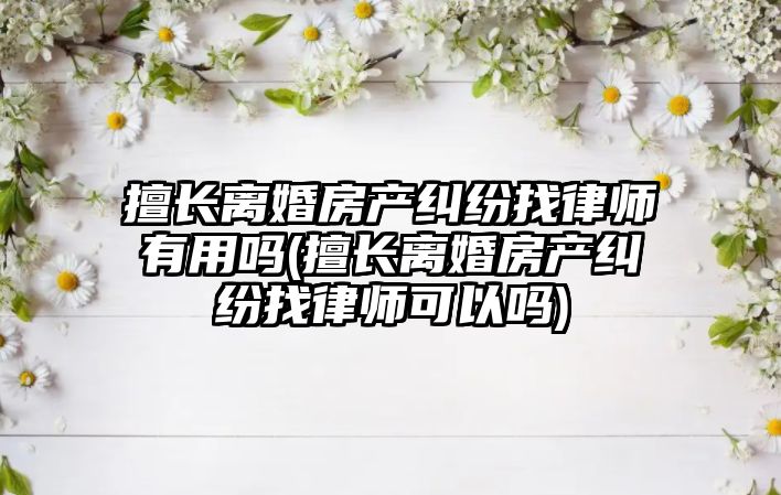 擅長離婚房產糾紛找律師有用嗎(擅長離婚房產糾紛找律師可以嗎)