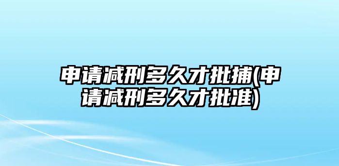 申請(qǐng)減刑多久才批捕(申請(qǐng)減刑多久才批準(zhǔn))