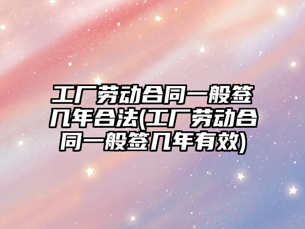 工廠勞動合同一般簽幾年合法(工廠勞動合同一般簽幾年有效)