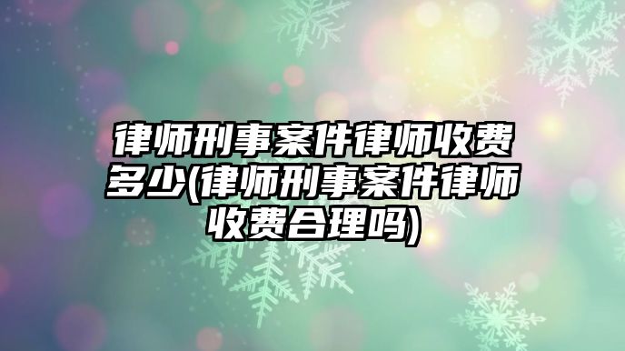 律師刑事案件律師收費多少(律師刑事案件律師收費合理嗎)