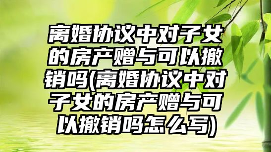 離婚協議中對子女的房產贈與可以撤銷嗎(離婚協議中對子女的房產贈與可以撤銷嗎怎么寫)