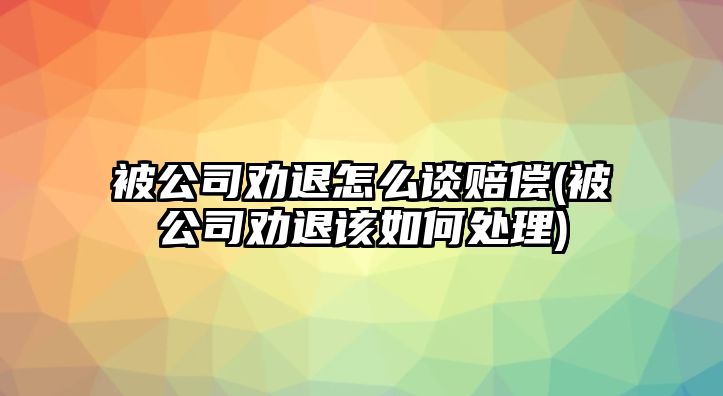 被公司勸退怎么談賠償(被公司勸退該如何處理)