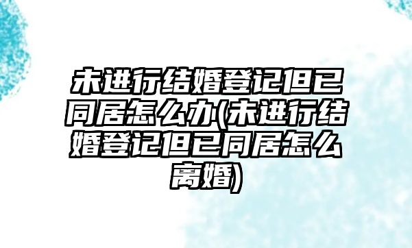 未進(jìn)行結(jié)婚登記但已同居怎么辦(未進(jìn)行結(jié)婚登記但已同居怎么離婚)