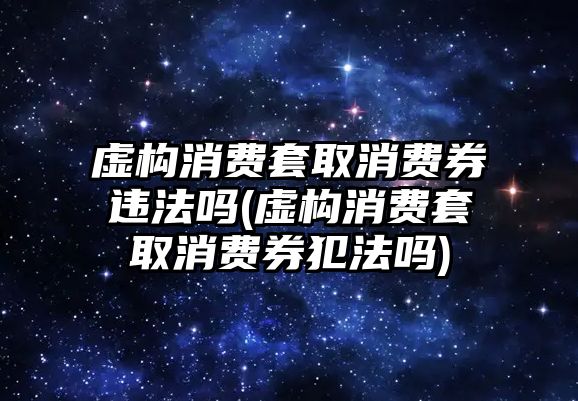 虛構(gòu)消費(fèi)套取消費(fèi)券違法嗎(虛構(gòu)消費(fèi)套取消費(fèi)券犯法嗎)