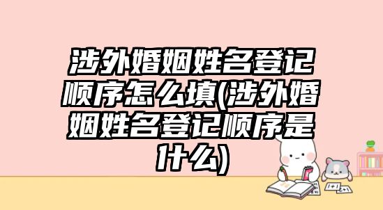 涉外婚姻姓名登記順序怎么填(涉外婚姻姓名登記順序是什么)