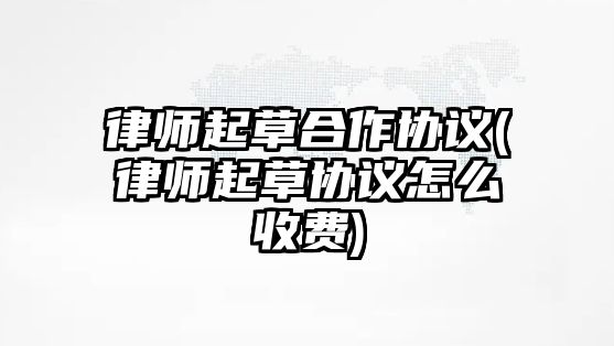 律師起草合作協議(律師起草協議怎么收費)