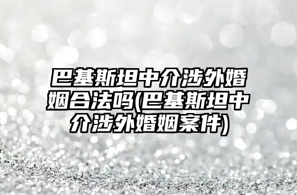 巴基斯坦中介涉外婚姻合法嗎(巴基斯坦中介涉外婚姻案件)