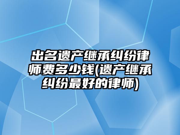 出名遺產繼承糾紛律師費多少錢(遺產繼承糾紛最好的律師)