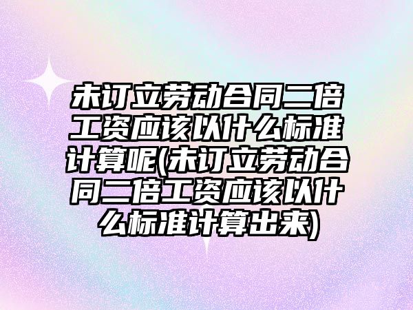 未訂立勞動合同二倍工資應(yīng)該以什么標(biāo)準(zhǔn)計算呢(未訂立勞動合同二倍工資應(yīng)該以什么標(biāo)準(zhǔn)計算出來)