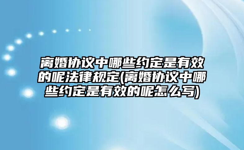 離婚協(xié)議中哪些約定是有效的呢法律規(guī)定(離婚協(xié)議中哪些約定是有效的呢怎么寫)