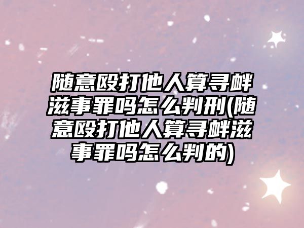 隨意毆打他人算尋釁滋事罪嗎怎么判刑(隨意毆打他人算尋釁滋事罪嗎怎么判的)