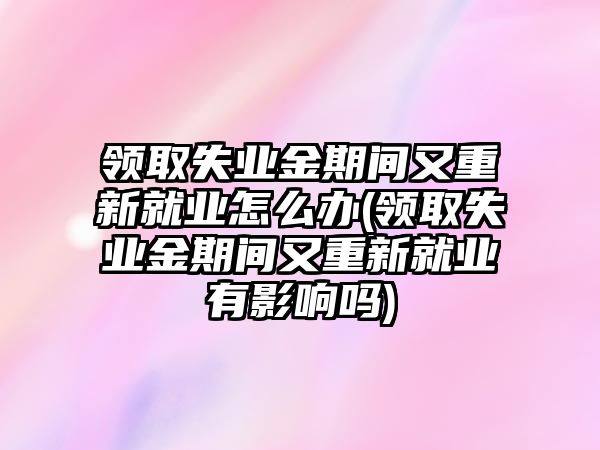 領取失業(yè)金期間又重新就業(yè)怎么辦(領取失業(yè)金期間又重新就業(yè)有影響嗎)