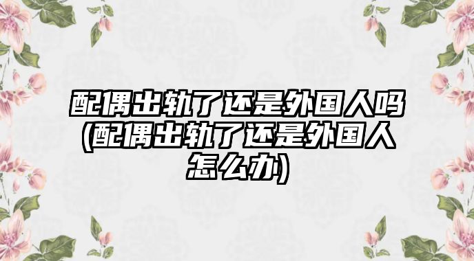 配偶出軌了還是外國人嗎(配偶出軌了還是外國人怎么辦)