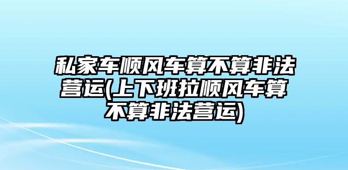 私家車順風(fēng)車算不算非法營運(上下班拉順風(fēng)車算不算非法營運)