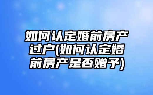 如何認定婚前房產過戶(如何認定婚前房產是否贈予)